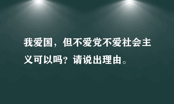我爱国，但不爱党不爱社会主义可以吗？请说出理由。