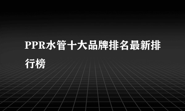 PPR水管十大品牌排名最新排行榜