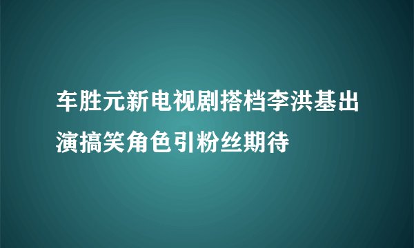 车胜元新电视剧搭档李洪基出演搞笑角色引粉丝期待
