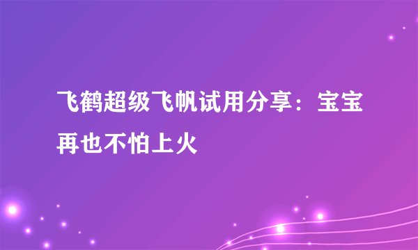 飞鹤超级飞帆试用分享：宝宝再也不怕上火