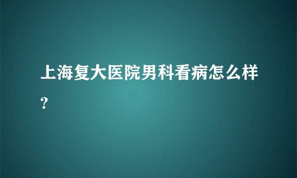 上海复大医院男科看病怎么样？