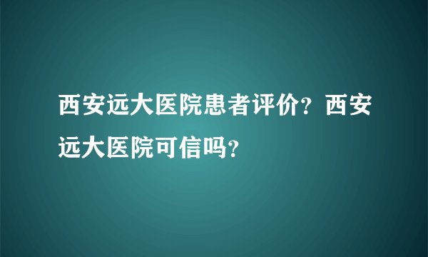西安远大医院患者评价?西安远大医院可信吗?