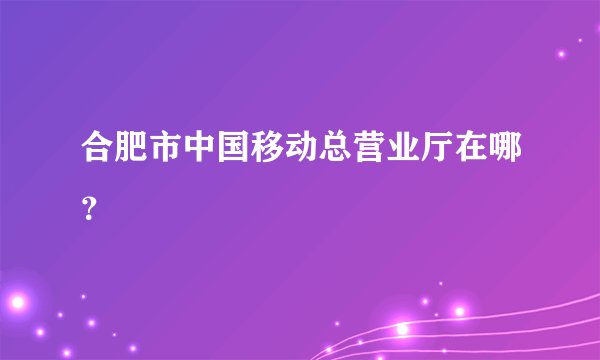 合肥市中国移动总营业厅在哪？