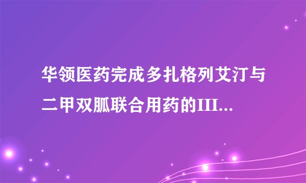 华领医药完成多扎格列艾汀与二甲双胍联合用药的III期临床试验