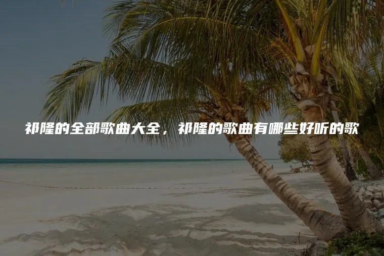 祁隆的全部歌曲大全，祁隆的歌曲有哪些好听的歌