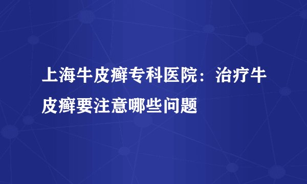 上海牛皮癣专科医院：治疗牛皮癣要注意哪些问题
