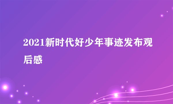 2021新时代好少年事迹发布观后感