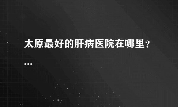 太原最好的肝病医院在哪里？...