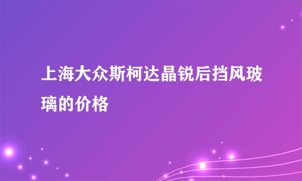上海大众斯柯达晶锐后挡风玻璃的价格