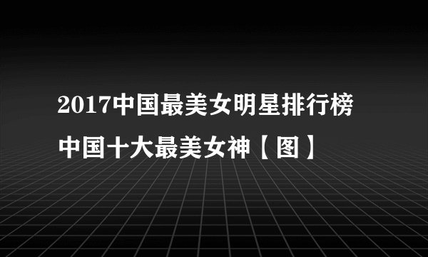 2017中国最美女明星排行榜 中国十大最美女神【图】