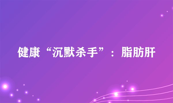 健康“沉默杀手”：脂肪肝