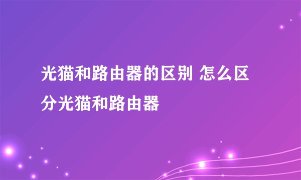 光猫和路由器的区别 怎么区分光猫和路由器