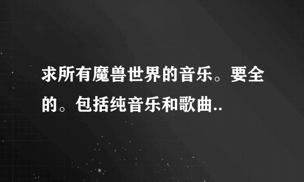 求所有魔兽世界的音乐。要全的。包括纯音乐和歌曲..