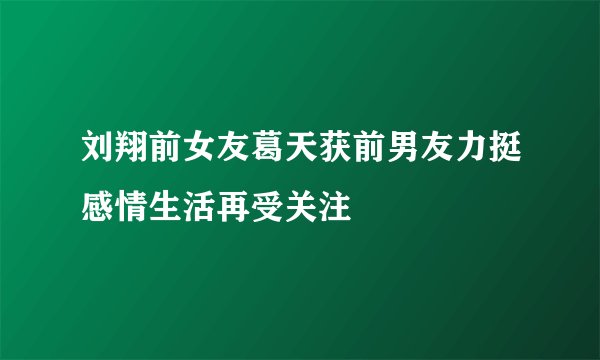 刘翔前女友葛天获前男友力挺感情生活再受关注
