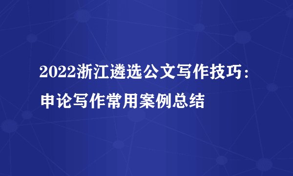 2022浙江遴选公文写作技巧：申论写作常用案例总结
