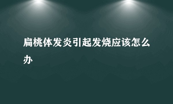 扁桃体发炎引起发烧应该怎么办