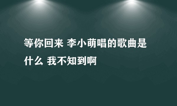 等你回来 李小萌唱的歌曲是什么 我不知到啊