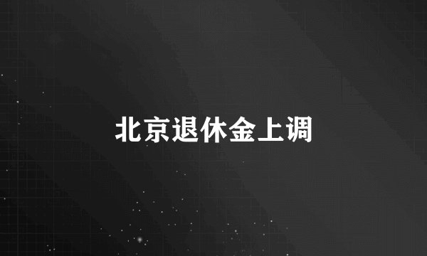 北京退休金上调