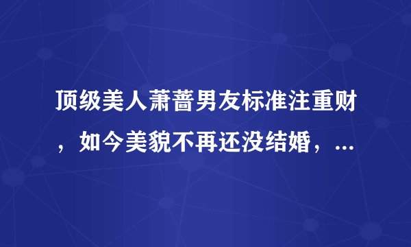 顶级美人萧蔷男友标准注重财，如今美貌不再还没结婚，还在等真爱