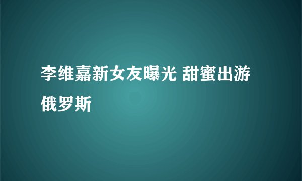 李维嘉新女友曝光 甜蜜出游俄罗斯