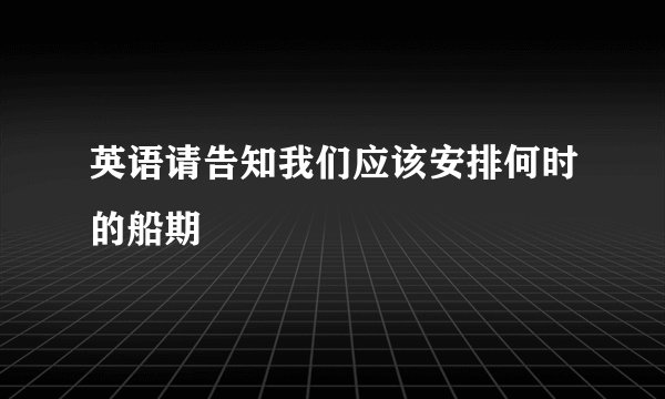 英语请告知我们应该安排何时的船期