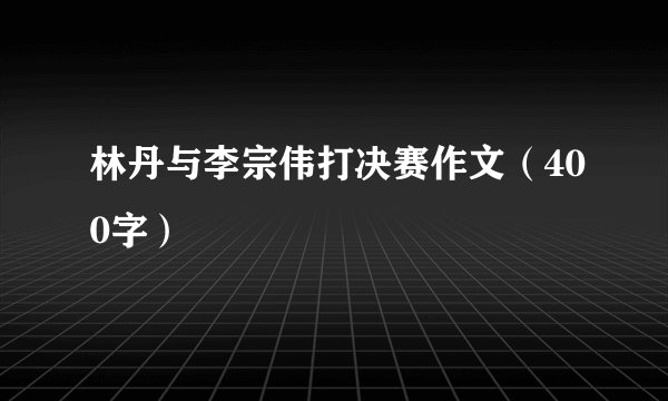 林丹与李宗伟打决赛作文（400字）