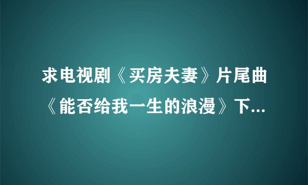 求电视剧《买房夫妻》片尾曲《能否给我一生的浪漫》下载地址，谢谢！
