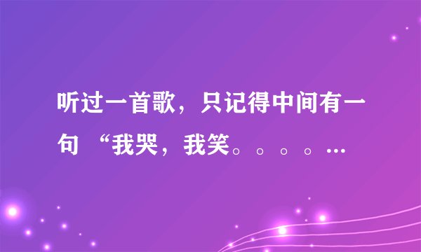 听过一首歌，只记得中间有一句 “我哭，我笑。。。。” 各位知道的帮个忙，告知一下歌名。