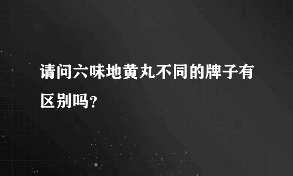 请问六味地黄丸不同的牌子有区别吗？