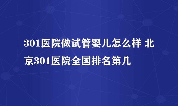 301医院做试管婴儿怎么样 北京301医院全国排名第几