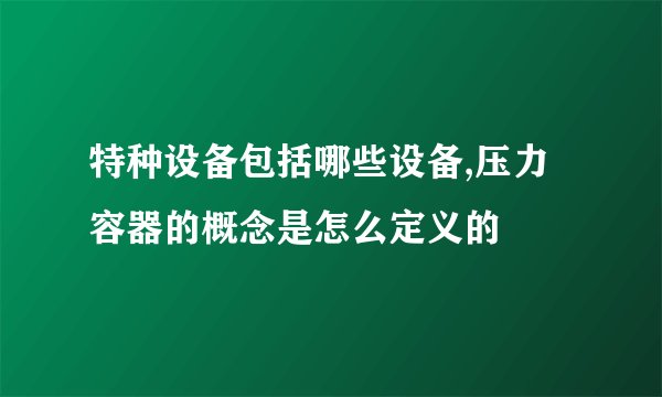 特种设备包括哪些设备,压力容器的概念是怎么定义的