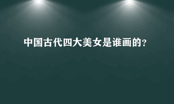 中国古代四大美女是谁画的？