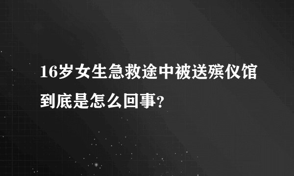 16岁女生急救途中被送殡仪馆到底是怎么回事？