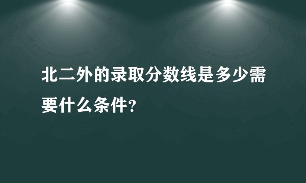 北二外的录取分数线是多少需要什么条件?
