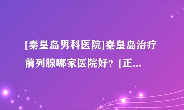 [秦皇岛男科医院]秦皇岛治疗前列腺哪家医院好？[正规专业收费平价]专科-专病-专治！！！