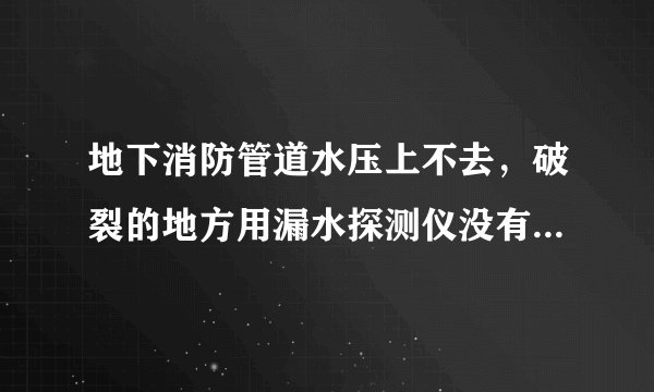 地下消防管道水压上不去,破裂的地方用漏水探测仪没有检测出?