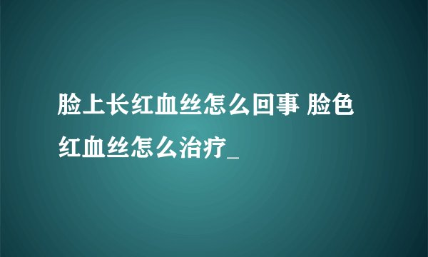 脸上长红血丝怎么回事 脸色红血丝怎么治疗_