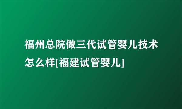 福州总院做三代试管婴儿技术怎么样[福建试管婴儿]