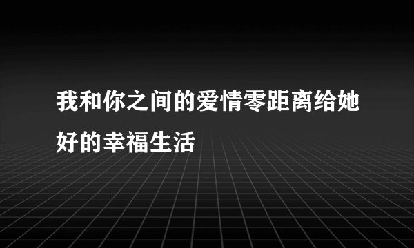 我和你之间的爱情零距离给她好的幸福生活