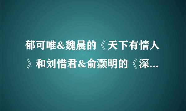 郁可唯&魏晨的《天下有情人》和刘惜君&俞灏明的《深情相拥》你更喜欢哪一首？