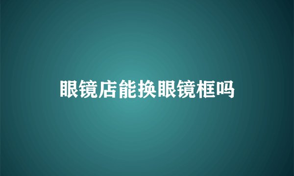 眼镜店能换眼镜框吗