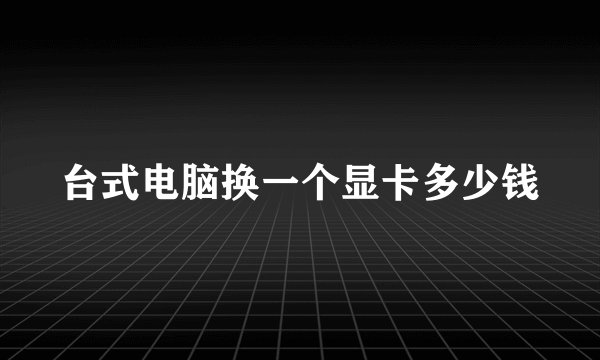 台式电脑换一个显卡多少钱