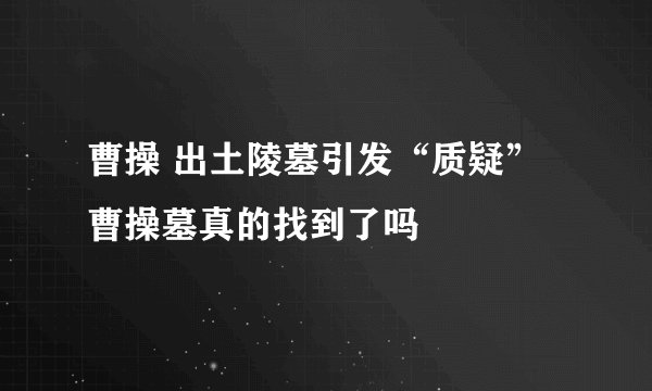 曹操 出土陵墓引发“质疑” 曹操墓真的找到了吗
