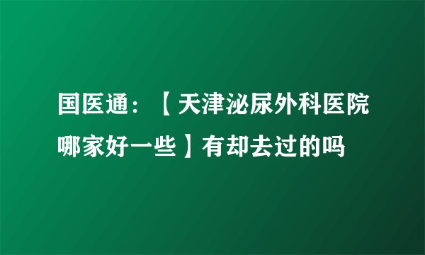 国医通：【天津泌尿外科医院哪家好一些】有却去过的吗