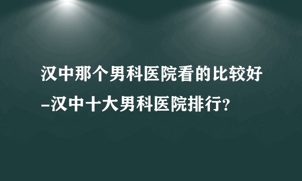汉中那个男科医院看的比较好-汉中十大男科医院排行？