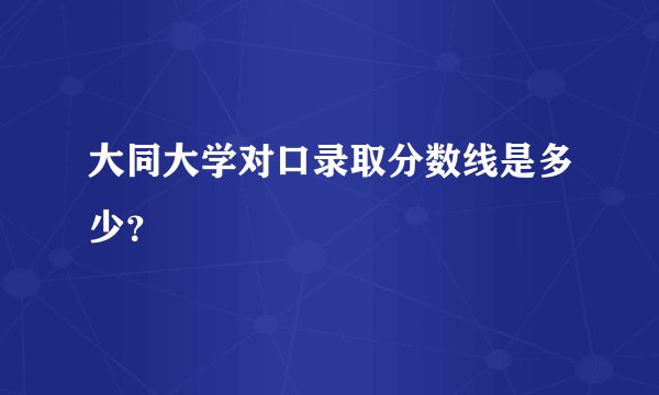 大同大学对口录取分数线是多少？