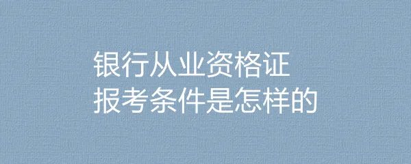 银行从业资格证报考条件是怎样的