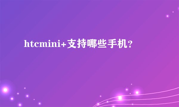 htcmini+支持哪些手机？
