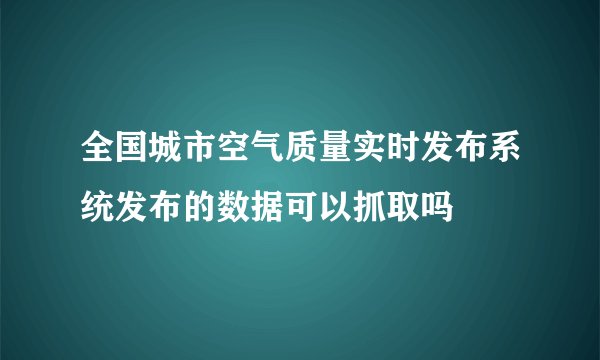 全国城市空气质量实时发布系统发布的数据可以抓取吗