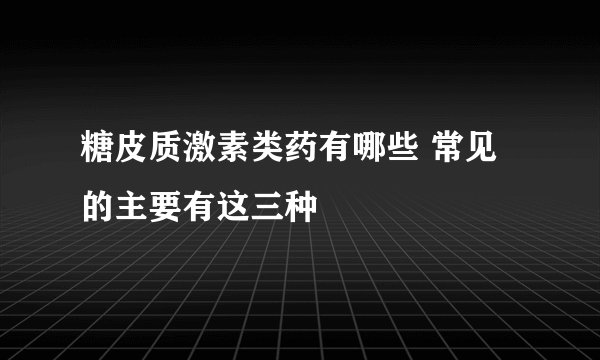 糖皮质激素类药有哪些 常见的主要有这三种